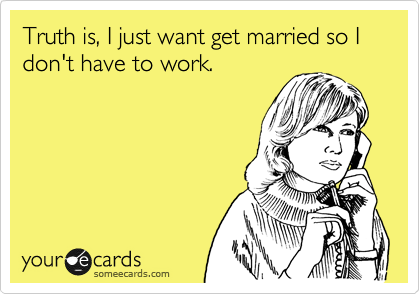 Truth is, I just want get married so I
don't have to work.
