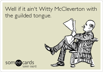 Well if it ain't Witty McCleverton with
the guilded tongue.
