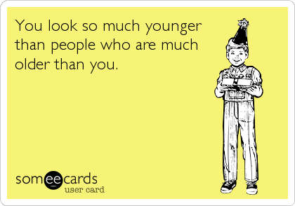 You look so much younger
than people who are much
older than you.