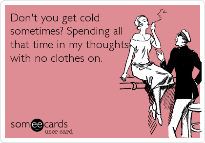 Don't you get cold
sometimes? Spending all
that time in my thoughts
with no clothes on.