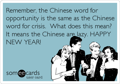 Remember, the Chinese word for
opportunity is the same as the Chinese
word for crisis.  What does this mean?
It means the Chinese are lazy. HAPPY
NEW YEAR!