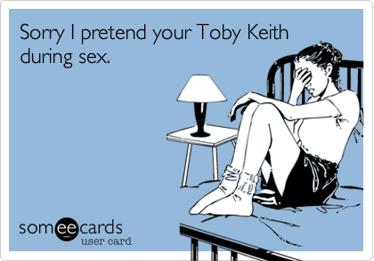 Sorry I pretend your Toby Keith
during sex.
