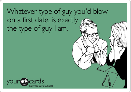 Whatever type of guy you'd blow on a first date, is the
type of guy I am.