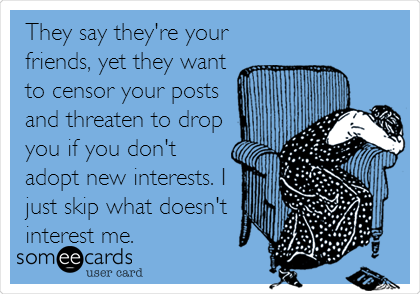 They say they're your
friends, yet they want
to censor your posts
and threaten to drop
you if you don't
adopt new interests. I
just skip what doesn't
interest me.