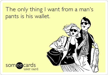 The only thing I want from a man's
pants is his wallet.