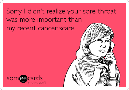 Sorry I didn't realize your sore throat
was more important than
my recent cancer scare.