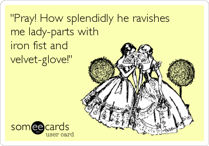 "Pray! How splendidly he ravishes
me lady-parts with
iron fist and
velvet-glove!"