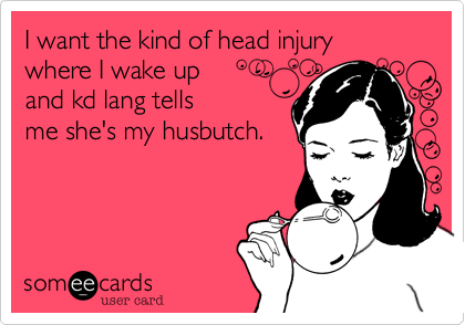 I want the kind of head injury
where I wake up 
and kd lang tells
me she's my husbutch.