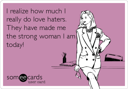 I realize how much I
really do love haters. 
They have made me
the strong woman I am
today!