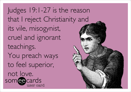 Judges 19:1-27 is the reason
that I reject Christianity and
its vile, misogynist,
cruel and ignorant
teachings. 
You preach ways
to feel superior,
not love.