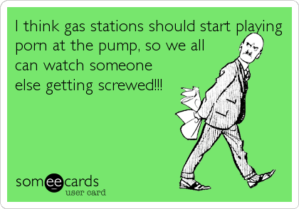 I think gas stations should start playing
porn at the pump, so we all
can watch someone
else getting screwed!!!