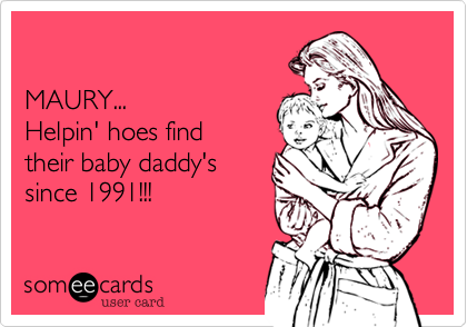 

MAURY...
Helpin' hoes find
their baby daddy's
since 1991!!!
