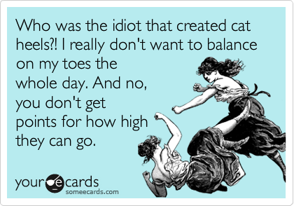 Who was the idiot that created cat heels?! I really don't want to balance on my toes the
whole day. And no,
you don't get
points for how high
they can go. 