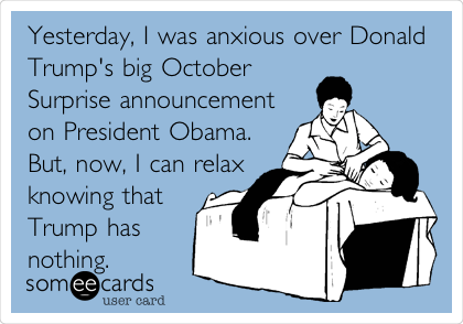 Yesterday, I was anxious over Donald
Trump's big October
Surprise announcement
on President Obama.
But, now, I can relax 
knowing that 
Trump has
nothing.   
