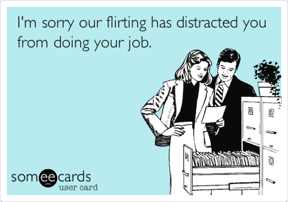 I'm sorry our flirting has distracted you
from doing your job.