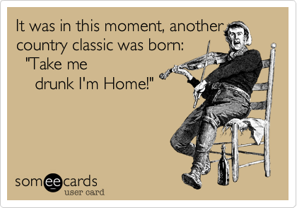 It was in this moment%2C another
country classic was born%3A
  "Take me
    drunk I'm Home!"