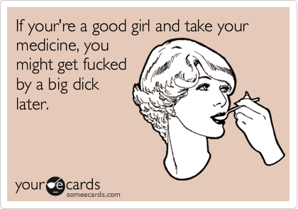 If your're a good girl and take your medicine, you
might get fucked
by a big dick
later.