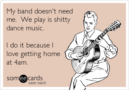 My band doesn't need
me.  We play is shitty
dance music. 

I do it because I
love getting home
at 4am.