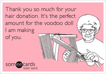 Thank you so much for your
hair donation. It's the perfect
amount for the voodoo doll
I am making
of you.