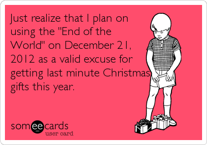 Just realize that I plan on
using the "End of the
World" on December 21,
2012 as a valid excuse for
getting last minute Christmas
gifts this year.