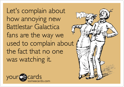 Let's complain about 
how annoying new
Battlestar Galactica
fans are the way we 
used to complain about
the fact that no one
was watching it.