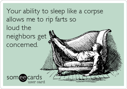 Your ability to sleep like a corpse
allows me to rip farts so
loud the
neighbors get
concerned.
