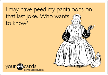 I may have peed my pantaloons on that last joke. Who wants 
to know?