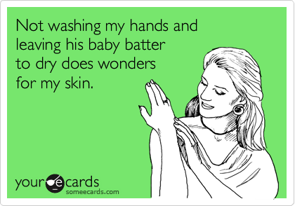 Not washing my hands and
leaving his baby batter
to dry does wonders
for my skin.