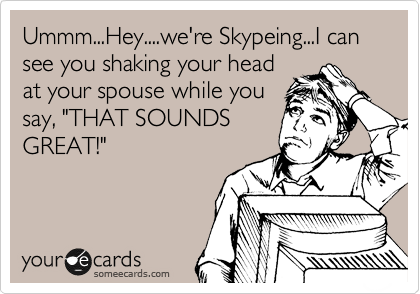 Ummm...Hey....we're Skypeing...I can see you shaking your head
at your spouse while you
say, "THAT SOUNDS
GREAT!"