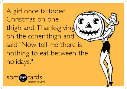 A girl once tattooed
Christmas on one
thigh and Thanksgiving
on the other thigh and
said "Now tell me there is
nothing to eat between the 
holidays."