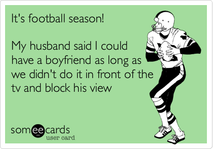 It's football season!

My husband said I could
have a boyfriend as long as
we didn't do it in front of the
tv and block his view