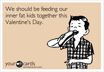 We should be feeding our
inner fat kids together this
Valentine's Day.