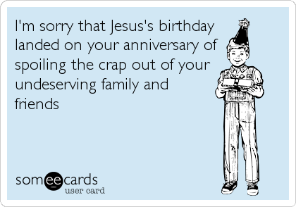 I'm sorry that Jesus's birthday 
landed on your anniversary of 
spoiling the crap out of your
undeserving family and
friends