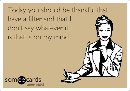 Today you should be thankful that I
have a filter and that I
don't say whatever it
is that is on my mind.