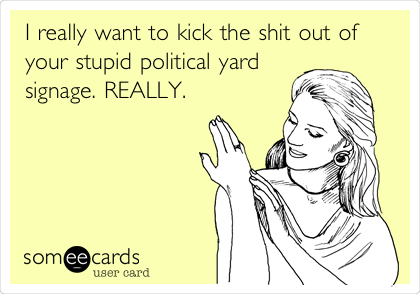 I really want to kick the shit out of
your stupid political yard
signage. REALLY.