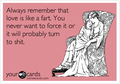 Always remember that
love is like a fart. You
never want to force it or
it will probably turn
to shit.