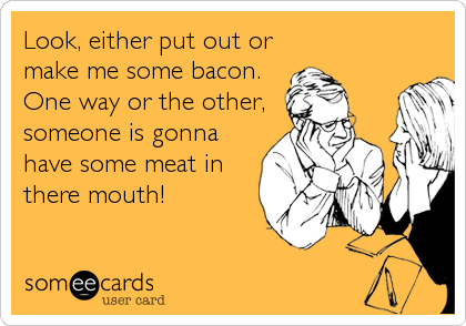 Look, either put out or
make me some bacon. 
One way or the other,
someone is gonna
have some meat in
there mouth!