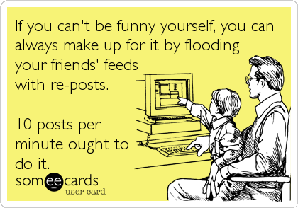 If you can't be funny yourself, you can
always make up for it by flooding
your friends' feeds
with re-posts. 

10 posts per
minute ought to 
do it.