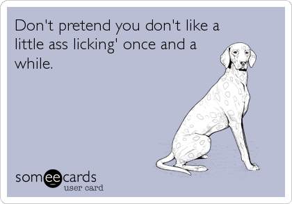 Don't pretend you don't like a
little ass licking' once and a
while.