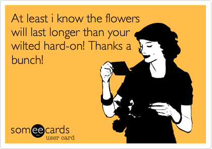 At least i know the flowers
will last longer than your
wilted hard-on! Thanks a
bunch!