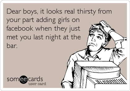 Dear boys, it looks real thirsty from
your part adding girls on
facebook when they just
met you last night at the
bar.