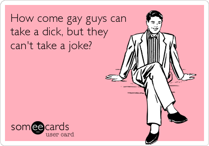 How come gay guys can
take a dick, but they
can't take a joke?