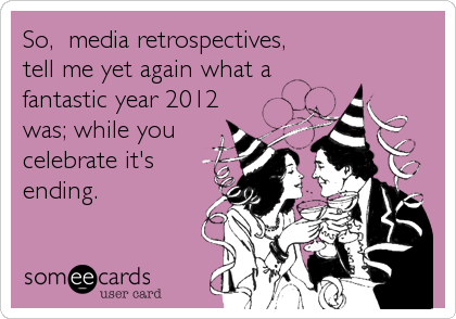 So,  media retrospectives,
tell me yet again what a
fantastic year 2012 
was; while you
celebrate it's
ending.