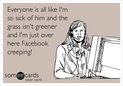 Everyone is all like I'm
so sick of him and the
grass isn't greener
and I'm just over
here Facebook
creeping!