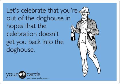 Let's celebrate that you're
out of the doghouse in
hopes that the
celebration doesn't 
get you back into the 
doghouse.
