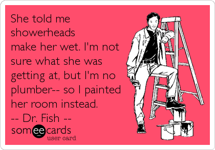 She told me
showerheads
make her wet. I'm not
sure what she was
getting at, but I'm no
plumber-- so I painted
her room instead.
-- Dr. Fish --