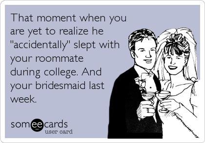 That moment when you
are yet to realize he
"accidentally" slept with
your roommate
during college. And
your bridesmaid last
week.