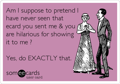 Am I suppose to pretend I 
have never seen that
ecard you sent me & you
are hilarious for showing
it to me ?

Yes, do EXACTLY that.