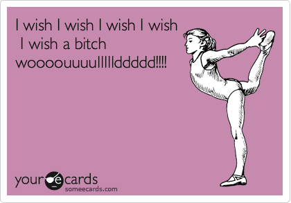 I wish I wish I wish I wish
 I wish a bitch
woooouuuulllllddddd!!!!