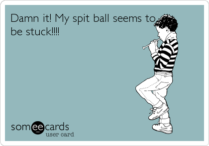 Damn it! My spit ball seems to
be stuck!!!!